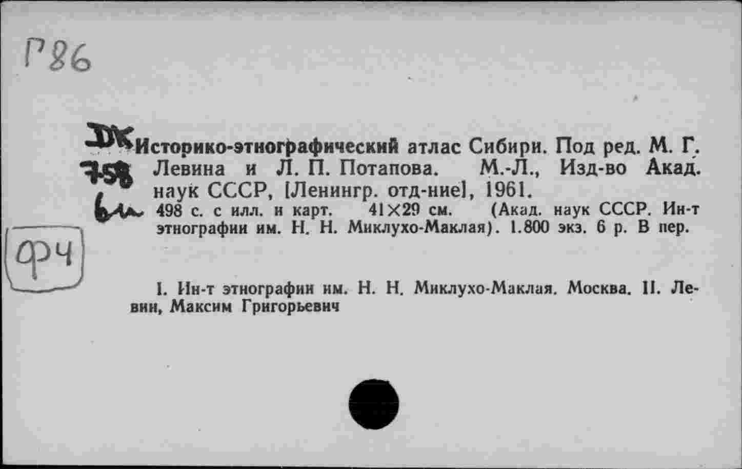 ﻿Историко-этнографический атлас Сибири. Под ред. М. Г.
Левина и Л. П. Потапова. М.-Л., Изд-во Акад, наук СССР, [Ленингр. отд-ние], 1961.
498 с. с илл. и карт. 41X29 см. (Акад, наук СССР. Ин-т этнографии им. И. Н. Миклухо-Маклая). 1.800 экз. 6 р. В пер.
1. Ин-т этнографии им. H. Н. Миклухо-Маклая. Москва. II. Левин, Максим Григорьевич